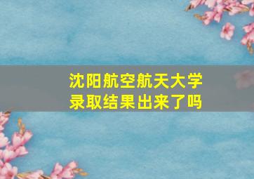 沈阳航空航天大学录取结果出来了吗