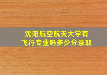 沈阳航空航天大学有飞行专业吗多少分录取