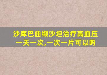 沙库巴曲缬沙坦治疗高血压一天一次,一次一片可以吗