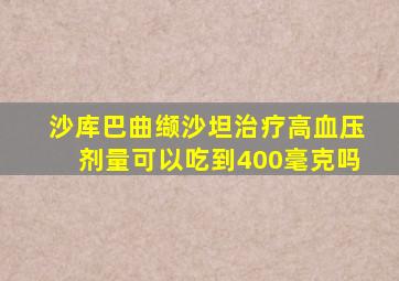 沙库巴曲缬沙坦治疗高血压剂量可以吃到400毫克吗