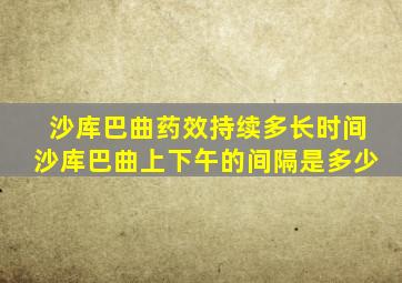 沙库巴曲药效持续多长时间沙库巴曲上下午的间隔是多少