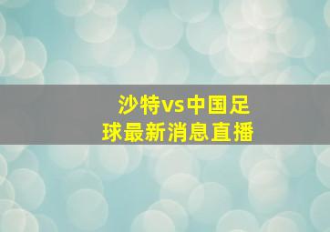 沙特vs中国足球最新消息直播