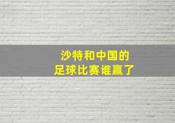 沙特和中国的足球比赛谁赢了