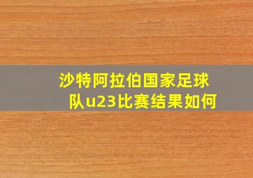 沙特阿拉伯国家足球队u23比赛结果如何