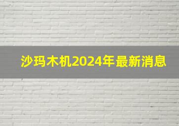 沙玛木机2024年最新消息