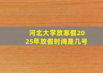 河北大学放寒假2025年放假时间是几号