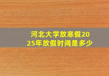 河北大学放寒假2025年放假时间是多少