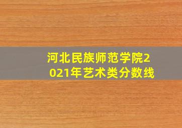 河北民族师范学院2021年艺术类分数线