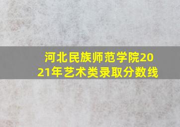 河北民族师范学院2021年艺术类录取分数线