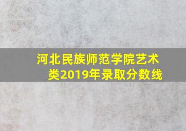 河北民族师范学院艺术类2019年录取分数线