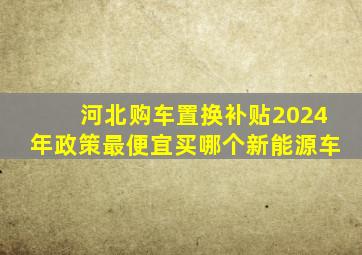 河北购车置换补贴2024年政策最便宜买哪个新能源车