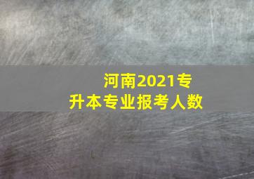 河南2021专升本专业报考人数