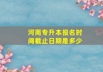 河南专升本报名时间截止日期是多少