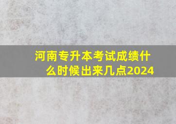 河南专升本考试成绩什么时候出来几点2024