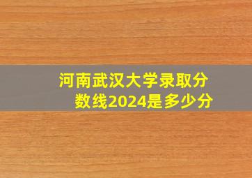 河南武汉大学录取分数线2024是多少分