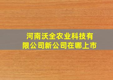 河南沃全农业科技有限公司新公司在哪上市