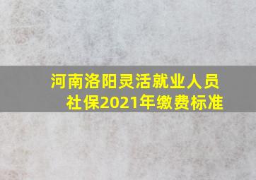 河南洛阳灵活就业人员社保2021年缴费标准