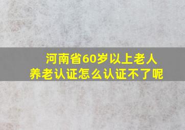 河南省60岁以上老人养老认证怎么认证不了呢