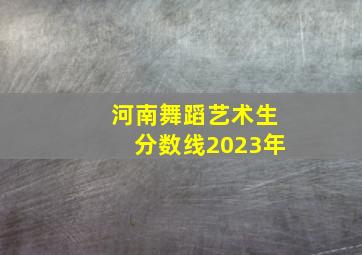 河南舞蹈艺术生分数线2023年