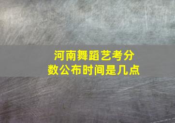 河南舞蹈艺考分数公布时间是几点