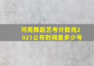 河南舞蹈艺考分数线2021公布时间是多少号