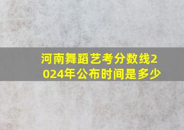 河南舞蹈艺考分数线2024年公布时间是多少