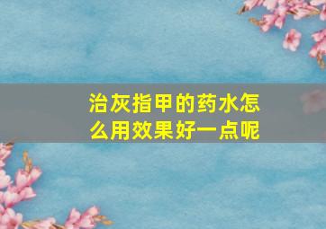 治灰指甲的药水怎么用效果好一点呢