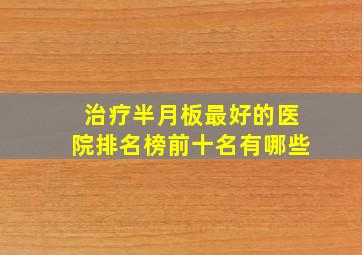 治疗半月板最好的医院排名榜前十名有哪些