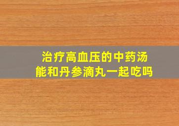 治疗高血压的中药汤能和丹参滴丸一起吃吗