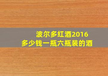 波尔多红酒2016多少钱一瓶六瓶装的酒