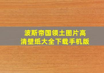 波斯帝国领土图片高清壁纸大全下载手机版