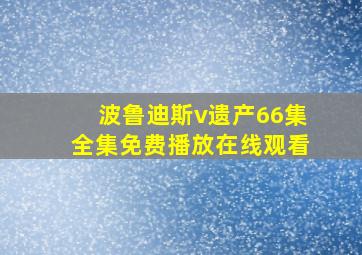 波鲁迪斯v遗产66集全集免费播放在线观看