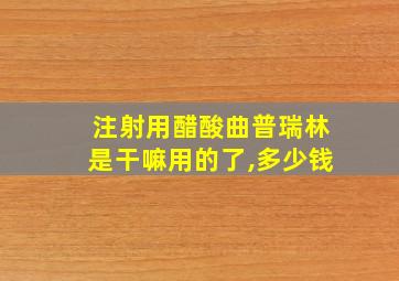 注射用醋酸曲普瑞林是干嘛用的了,多少钱