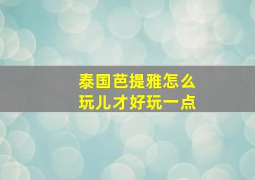 泰国芭提雅怎么玩儿才好玩一点