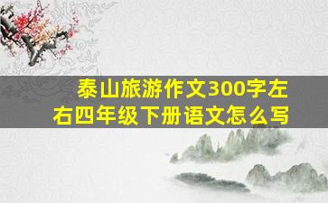 泰山旅游作文300字左右四年级下册语文怎么写