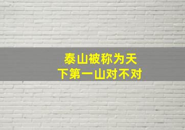 泰山被称为天下第一山对不对