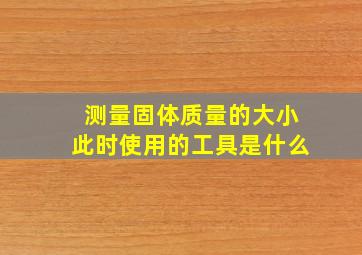 测量固体质量的大小此时使用的工具是什么