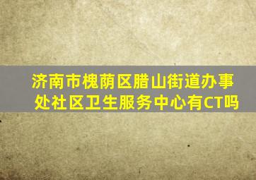 济南市槐荫区腊山街道办事处社区卫生服务中心有CT吗