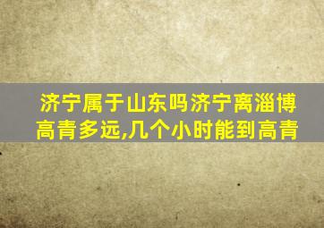 济宁属于山东吗济宁离淄博高青多远,几个小时能到高青