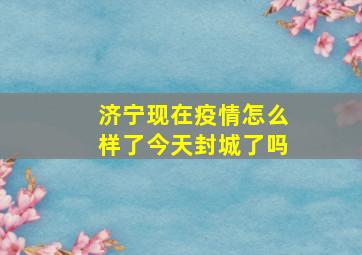 济宁现在疫情怎么样了今天封城了吗