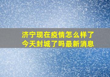 济宁现在疫情怎么样了今天封城了吗最新消息