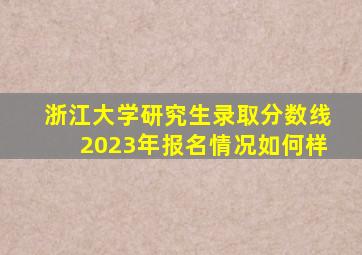 浙江大学研究生录取分数线2023年报名情况如何样