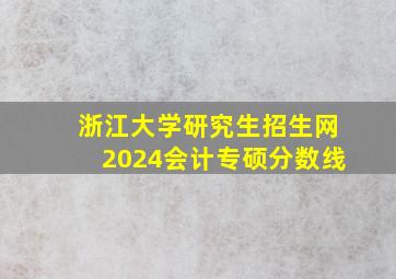 浙江大学研究生招生网2024会计专硕分数线