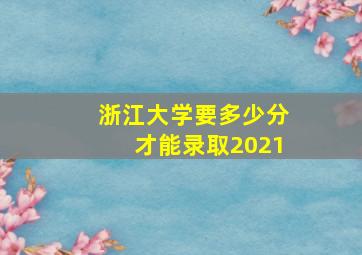 浙江大学要多少分才能录取2021