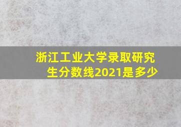 浙江工业大学录取研究生分数线2021是多少