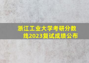 浙江工业大学考研分数线2023复试成绩公布