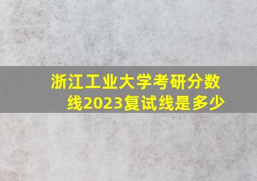 浙江工业大学考研分数线2023复试线是多少