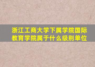 浙江工商大学下属学院国际教育学院属于什么级别单位