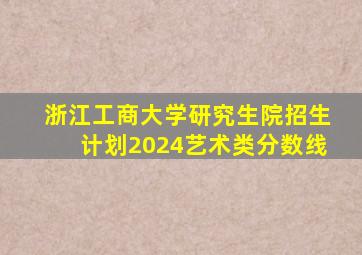 浙江工商大学研究生院招生计划2024艺术类分数线