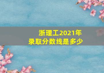 浙理工2021年录取分数线是多少